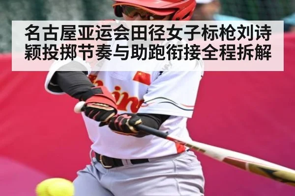 名古屋亚运会田径女子标枪刘诗颖投掷节奏与助跑衔接全程拆解